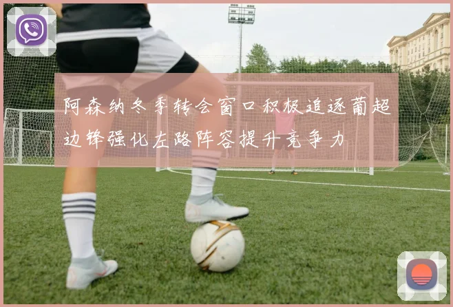 阿森纳冬季转会窗口积极追逐葡超边锋强化左路阵容提升竞争力