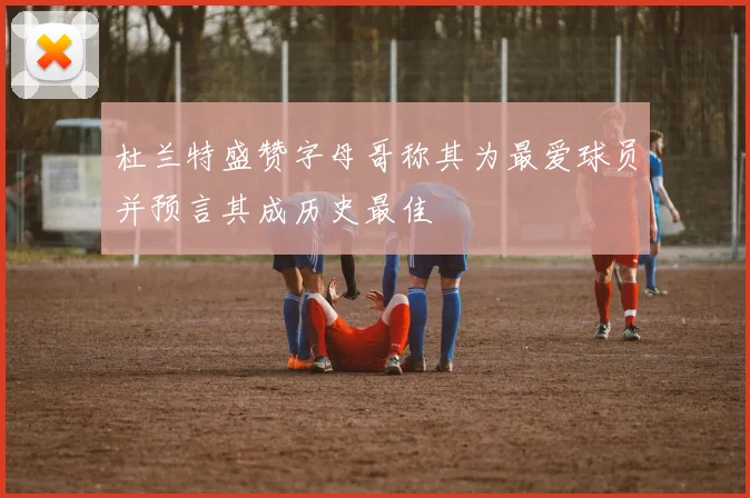 杜兰特盛赞字母哥称其为最爱球员并预言其成历史最佳
