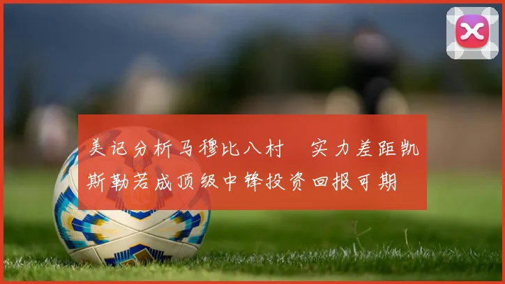 美记分析马穆比八村塁实力差距凯斯勒若成顶级中锋投资回报可期