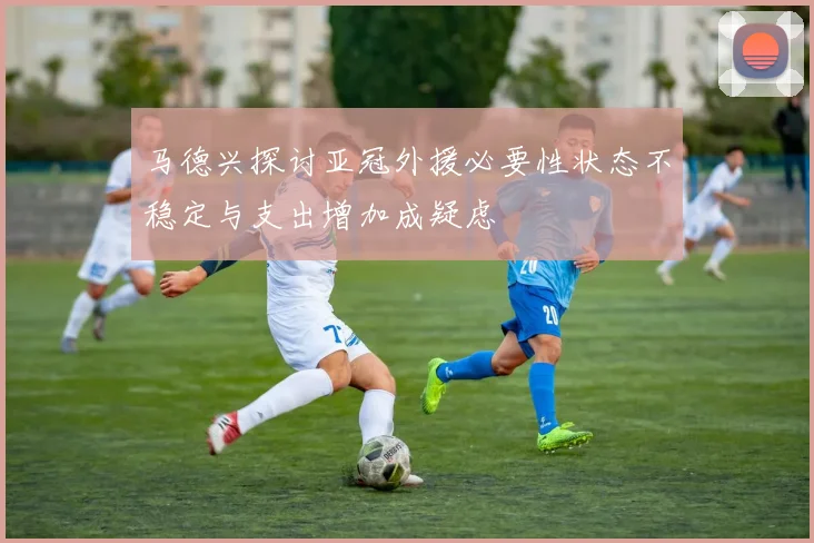 马德兴探讨亚冠外援必要性状态不稳定与支出增加成疑虑