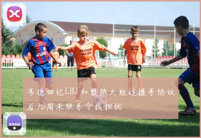 韦德回忆LBJ加盟热火经过握手协议后几周未联系令我担忧