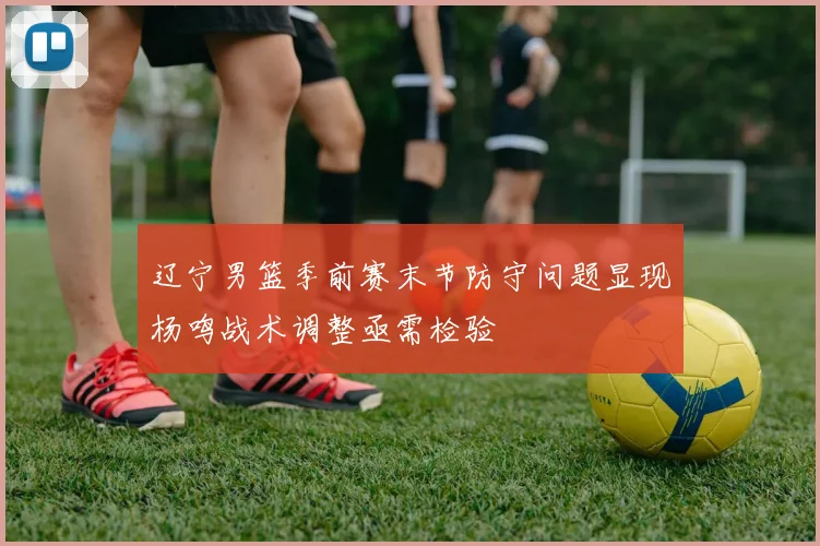 辽宁男篮季前赛末节防守问题显现杨鸣战术调整亟需检验