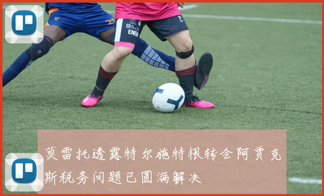 莫雷托透露特尔施特根转会阿贾克斯税务问题已圆满解决