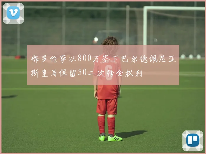 佛罗伦萨以800万签下巴尔德佩尼亚斯皇马保留50二次转会权利