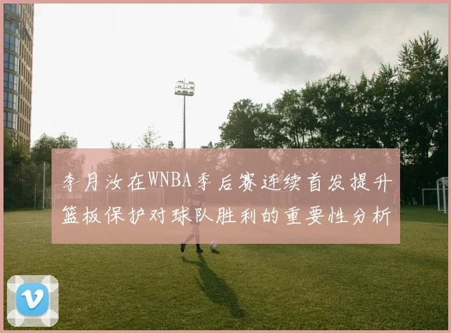 李月汝在WNBA季后赛连续首发提升篮板保护对球队胜利的重要性分析